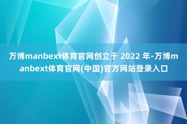 万博manbext体育官网创立于 2022 年-万博manbext体育官网(中国)官方网站登录入口