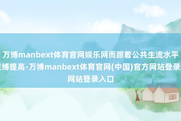万博manbext体育官网娱乐网而跟着公共生流水平的束缚提高-万博manbext体育官网(中国)官方网站登录入口