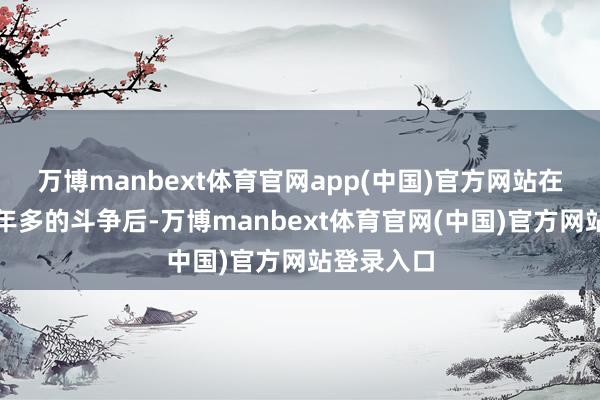 万博manbext体育官网app(中国)官方网站在过程了一年多的斗争后-万博manbext体育官网(中国)官方网站登录入口