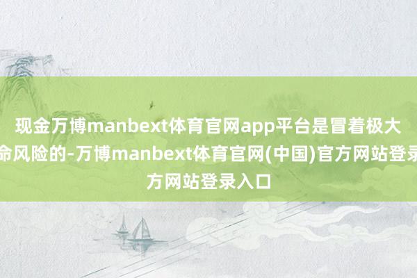 现金万博manbext体育官网app平台是冒着极大的生命风险的-万博manbext体育官网(中国)官方网站登录入口