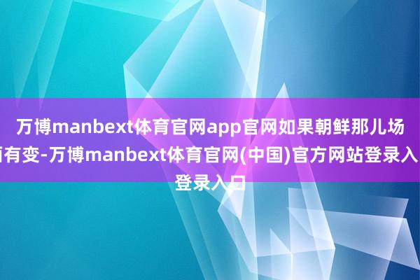万博manbext体育官网app官网如果朝鲜那儿场面有变-万博manbext体育官网(中国)官方网站登录入口