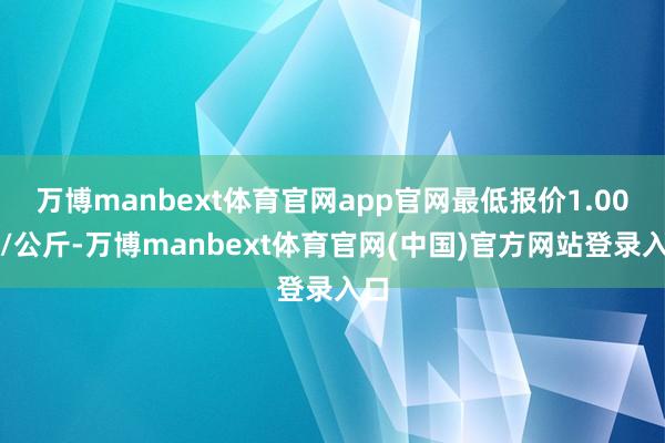 万博manbext体育官网app官网最低报价1.00元/公斤-万博manbext体育官网(中国)官方网站登录入口