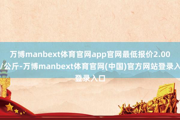 万博manbext体育官网app官网最低报价2.00元/公斤-万博manbext体育官网(中国)官方网站登录入口