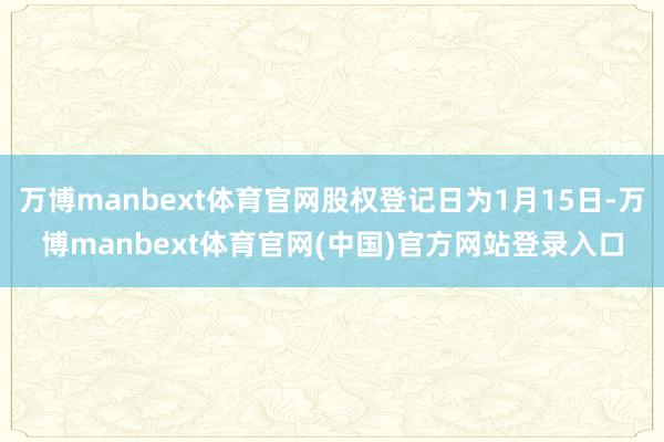 万博manbext体育官网股权登记日为1月15日-万博manbext体育官网(中国)官方网站登录入口