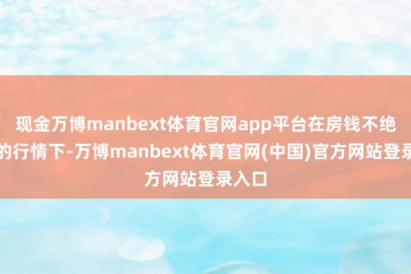 现金万博manbext体育官网app平台在房钱不绝转机的行情下-万博manbext体育官网(中国)官方网站登录入口