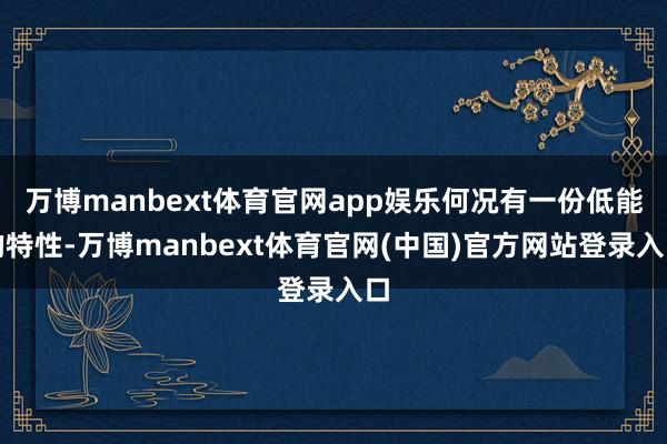 万博manbext体育官网app娱乐何况有一份低能的特性-万博manbext体育官网(中国)官方网站登录入口