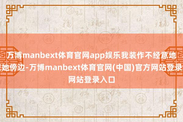 万博manbext体育官网app娱乐我装作不经意地走在她傍边-万博manbext体育官网(中国)官方网站登录入口