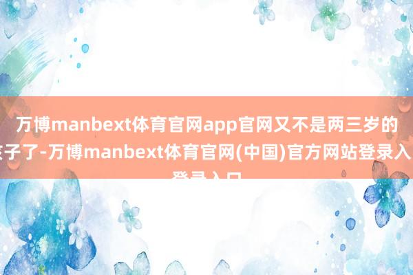 万博manbext体育官网app官网又不是两三岁的孩子了-万博manbext体育官网(中国)官方网站登录入口