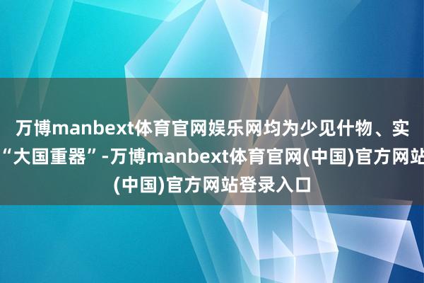 万博manbext体育官网娱乐网均为少见什物、实体模子等“大国重器”-万博manbext体育官网(中国)官方网站登录入口