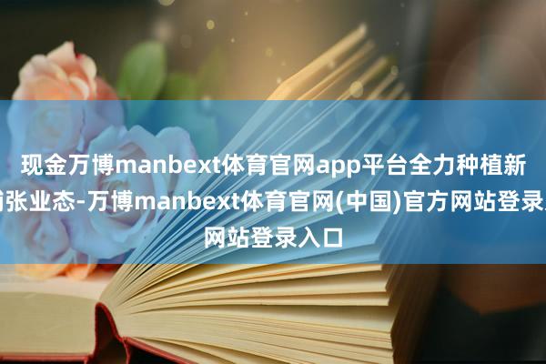 现金万博manbext体育官网app平台全力种植新式铺张业态-万博manbext体育官网(中国)官方网站登录入口