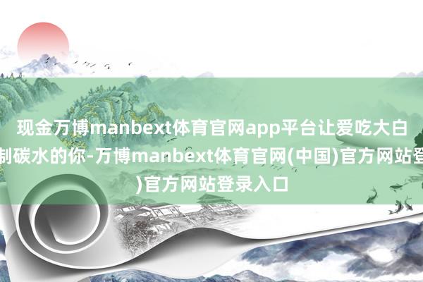 现金万博manbext体育官网app平台让爱吃大白米面精制碳水的你-万博manbext体育官网(中国)官方网站登录入口
