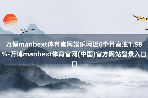 万博manbext体育官网娱乐网近6个月高涨1.58%-万博manbext体育官网(中国)官方网站登录入口