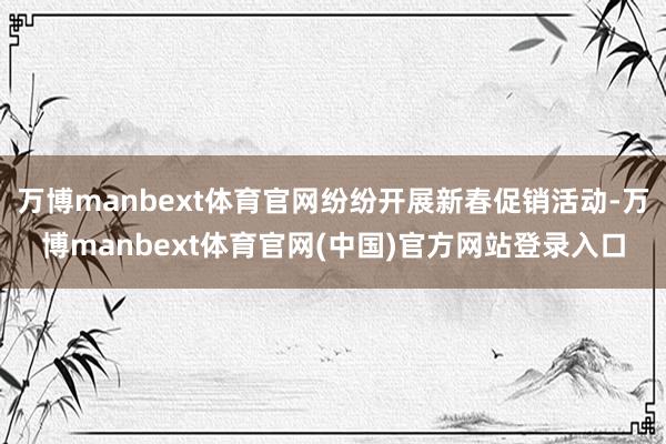 万博manbext体育官网纷纷开展新春促销活动-万博manbext体育官网(中国)官方网站登录入口