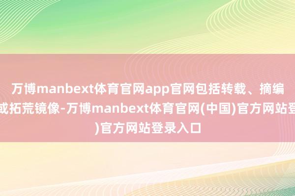 万博manbext体育官网app官网包括转载、摘编、复制或拓荒镜像-万博manbext体育官网(中国)官方网站登录入口