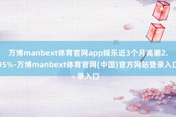万博manbext体育官网app娱乐近3个月高潮2.95%-万博manbext体育官网(中国)官方网站登录入口