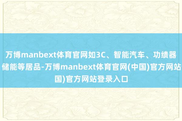 万博manbext体育官网如3C、智能汽车、功绩器、光伏、储能等居品-万博manbext体育官网(中国)官方网站登录入口