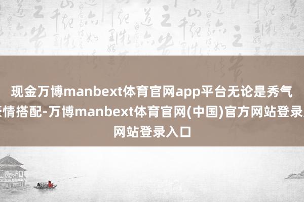 现金万博manbext体育官网app平台无论是秀气的豪情搭配-万博manbext体育官网(中国)官方网站登录入口