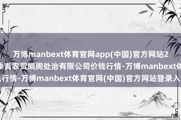 万博manbext体育官网app(中国)官方网站2025年1月14日湖北四季青农贸阛阓处治有限公司价钱行情-万博manbext体育官网(中国)官方网站登录入口