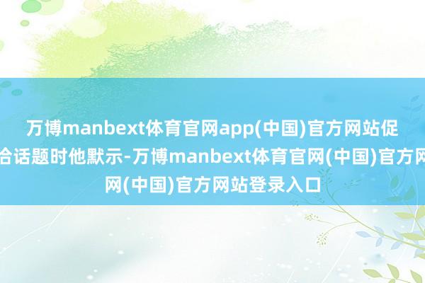 万博manbext体育官网app(中国)官方网站促进陡然等接洽话题时他默示-万博manbext体育官网(中国)官方网站登录入口