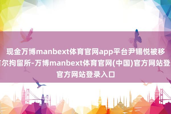 现金万博manbext体育官网app平台尹锡悦被移送至首尔拘留所-万博manbext体育官网(中国)官方网站登录入口
