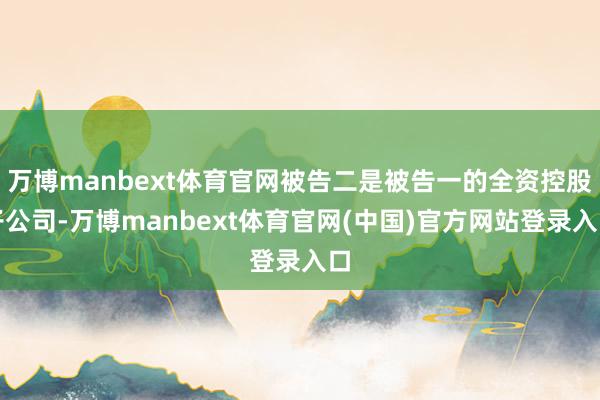 万博manbext体育官网被告二是被告一的全资控股子公司-万博manbext体育官网(中国)官方网站登录入口