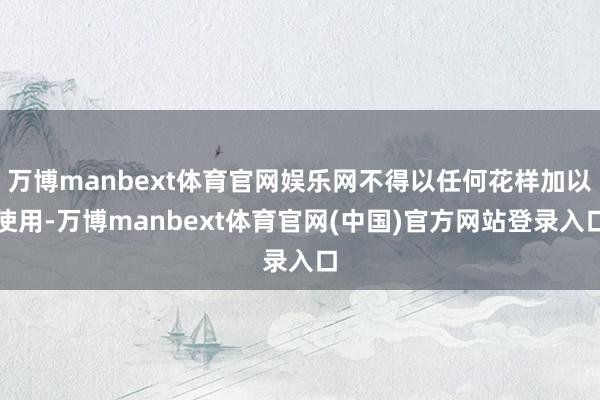 万博manbext体育官网娱乐网不得以任何花样加以使用-万博manbext体育官网(中国)官方网站登录入口