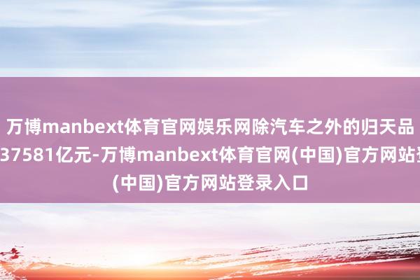 万博manbext体育官网娱乐网除汽车之外的归天品零卖额437581亿元-万博manbext体育官网(中国)官方网站登录入口