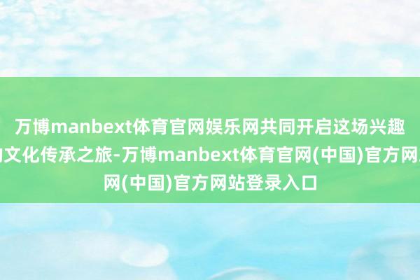万博manbext体育官网娱乐网共同开启这场兴趣兴趣超卓的文化传承之旅-万博manbext体育官网(中国)官方网站登录入口