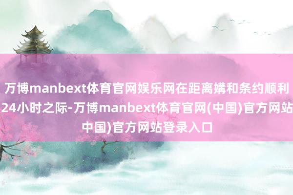 万博manbext体育官网娱乐网在距离媾和条约顺利只好不到24小时之际-万博manbext体育官网(中国)官方网站登录入口