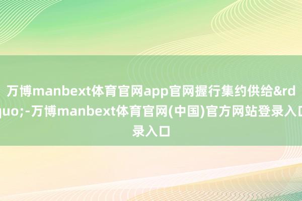 万博manbext体育官网app官网握行集约供给”-万博manbext体育官网(中国)官方网站登录入口
