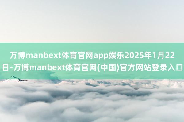 万博manbext体育官网app娱乐2025年1月22日-万博manbext体育官网(中国)官方网站登录入口