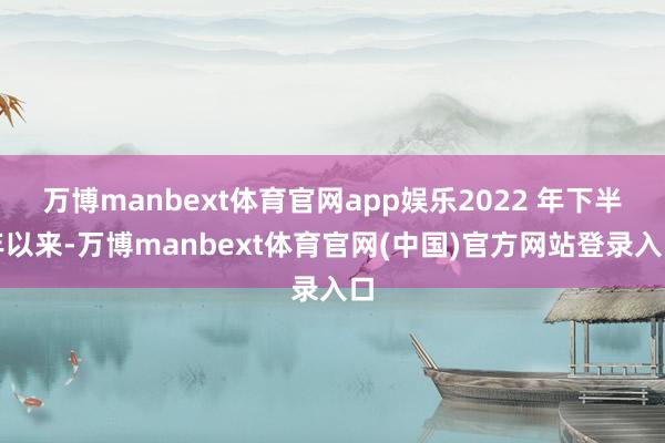 万博manbext体育官网app娱乐2022 年下半年以来-万博manbext体育官网(中国)官方网站登录入口