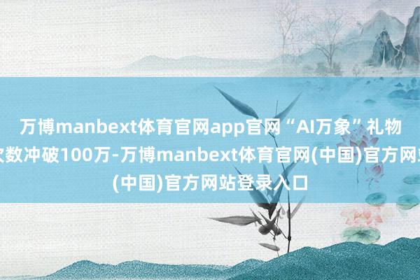 万博manbext体育官网app官网“AI万象”礼物累计生成次数冲破100万-万博manbext体育官网(中国)官方网站登录入口