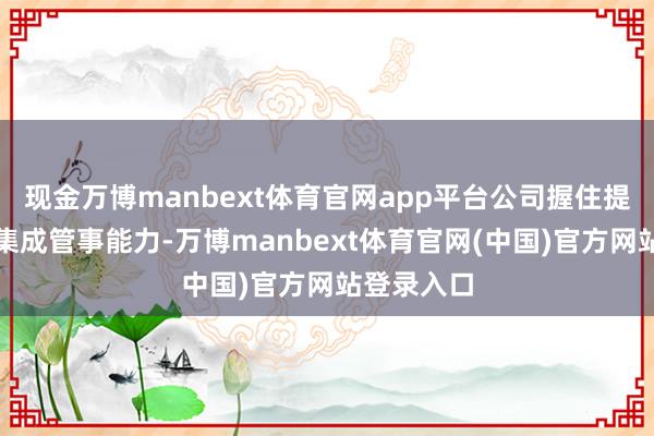 现金万博manbext体育官网app平台公司握住提升供应链集成管事能力-万博manbext体育官网(中国)官方网站登录入口