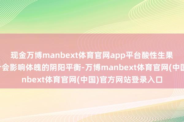 现金万博manbext体育官网app平台酸性生果在传统文化中被合计会影响体魄的阴阳平衡-万博manbext体育官网(中国)官方网站登录入口