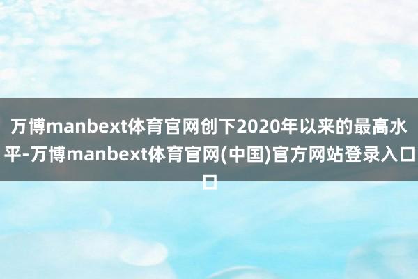 万博manbext体育官网创下2020年以来的最高水平-万博manbext体育官网(中国)官方网站登录入口