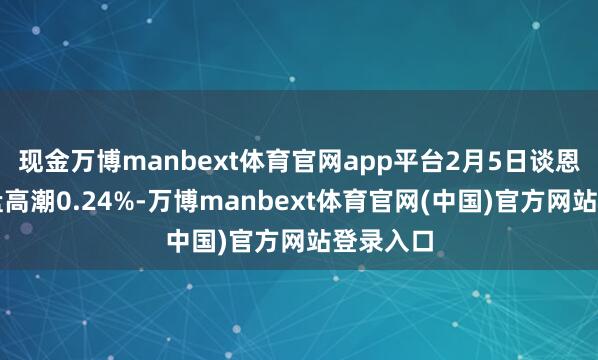 现金万博manbext体育官网app平台2月5日谈恩转债收盘高潮0.24%-万博manbext体育官网(中国)官方网站登录入口