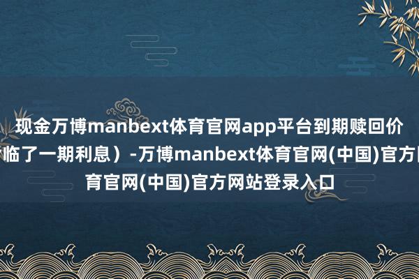 现金万博manbext体育官网app平台到期赎回价为110元(含临了一期利息)-万博manbext体育官网(中国)官方网站登录入口