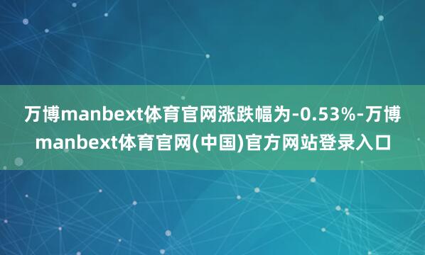 万博manbext体育官网涨跌幅为-0.53%-万博manbext体育官网(中国)官方网站登录入口