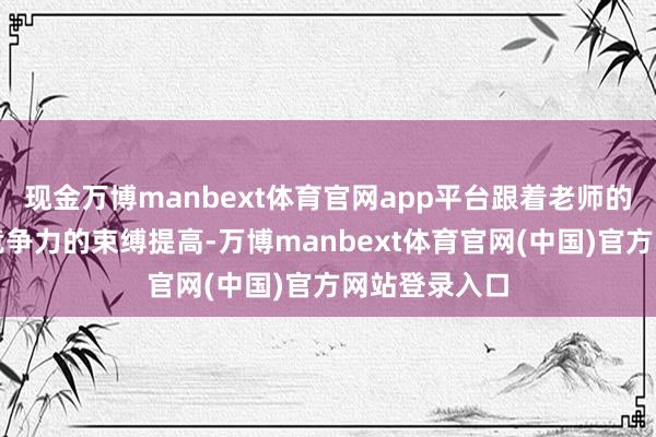 现金万博manbext体育官网app平台跟着老师的醉心进度和竞争力的束缚提高-万博manbext体育官网(中国)官方网站登录入口
