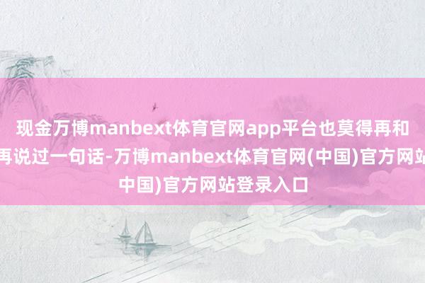 现金万博manbext体育官网app平台也莫得再和男儿乌娜再说过一句话-万博manbext体育官网(中国)官方网站登录入口