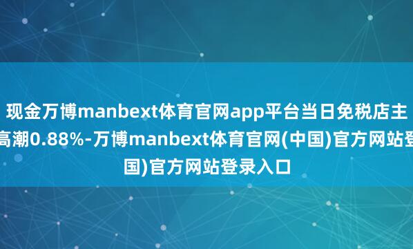 现金万博manbext体育官网app平台当日免税店主张主张高潮0.88%-万博manbext体育官网(中国)官方网站登录入口