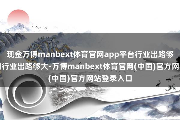 现金万博manbext体育官网app平台行业出路够不够大公司行业出路够大-万博manbext体育官网(中国)官方网站登录入口