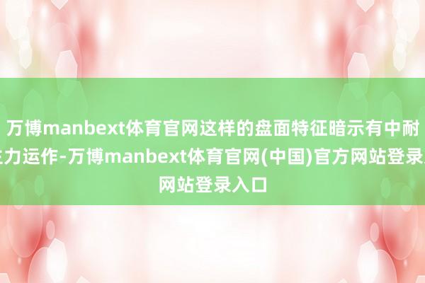 万博manbext体育官网这样的盘面特征暗示有中耐久主力运作-万博manbext体育官网(中国)官方网站登录入口