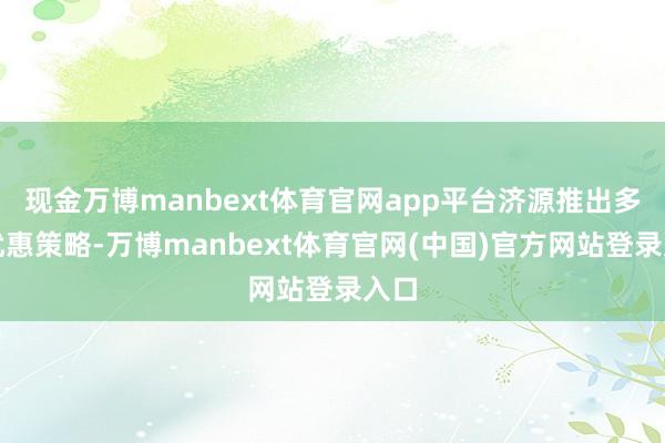 现金万博manbext体育官网app平台济源推出多项优惠策略-万博manbext体育官网(中国)官方网站登录入口