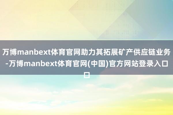 万博manbext体育官网助力其拓展矿产供应链业务-万博manbext体育官网(中国)官方网站登录入口