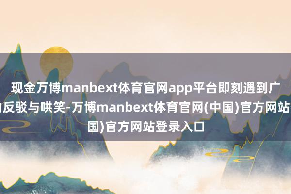 现金万博manbext体育官网app平台即刻遇到广宽素粉的反驳与哄笑-万博manbext体育官网(中国)官方网站登录入口
