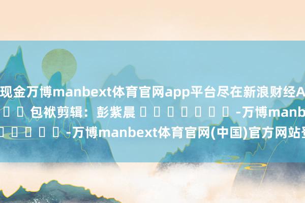 现金万博manbext体育官网app平台尽在新浪财经APP 包袱剪辑:彭紫晨 -万博manbext体育官网(中国)官方网站登录入口