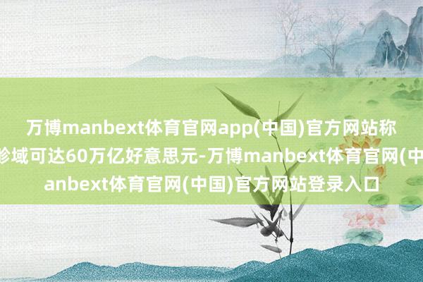 万博manbext体育官网app(中国)官方网站称具身智能潜在市集总畛域可达60万亿好意思元-万博manbext体育官网(中国)官方网站登录入口