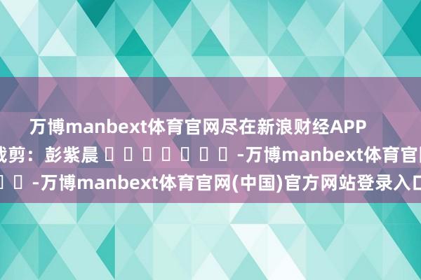 万博manbext体育官网尽在新浪财经APP 职守裁剪:彭紫晨 -万博manbext体育官网(中国)官方网站登录入口